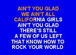 AIN'T YOU GLAD

WE AIN'T ALL
CALIFORNIA GIRLS

AIN'T YOU GLAD
THERE'S STILL

A FEW OF US LEFT

THAT KNOW HOW TO
ROCK YOUR WORLD