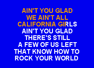 AIN'T YOU GLAD

WE AIN'T ALL
CALIFORNIA GIRLS

AIN'T YOU GLAD
THERE'S STILL

A FEW OF US LEFT

THAT KNOW HOW TO
ROCK YOUR WORLD