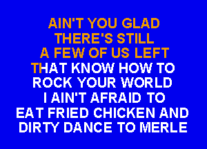 AIN'T YOU GLAD

THERE'S STILL
A FEW OF US LEFT

THAT KNOW HOW TO
ROCK YOUR WORLD

I AIN'T AFRAID TO

EAT FRIED CHICKEN AND
DIRTY DANCE TO MERLE
