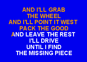 AND I'LL GRAB

THE WHEEL
AND I'LL POINT ITWEST

PACK THE GOOD
AND LEAVE THE REST

I'LL DRIVE

UNTIL I FIND
THE MISSING PIECE