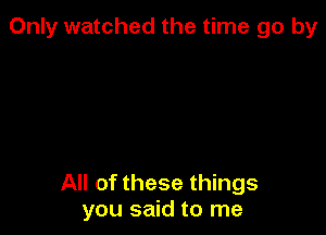 Only watched the time go by

All of these things
you said to me