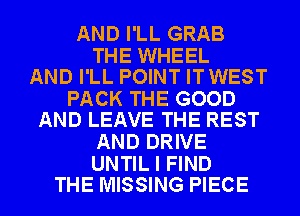 AND I'LL GRAB

THE WHEEL
AND I'LL POINT ITWEST

PACK THE GOOD
AND LEAVE THE REST

AND DRIVE

UNTIL I FIND
THE MISSING PIECE