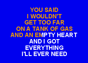 YOU SAID

I WOULDN'T
GET TOO FAR

ON A TANK OF GAS
AND AN EMPTY HEART

AND I GOT
EVERYTHING

I'LL EVER NEED l