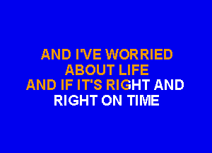 AND I'VE WORRIED
ABOUT LIFE

AND IF IT'S RIGHT AND
RIGHT ON TIME