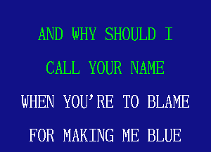 AND WHY SHOULD I
CALL YOUR NAME
WHEN YOURE T0 BLAME
FOR MAKING ME BLUE