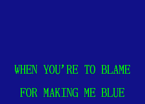 WHEN YOURE T0 BLAME
FOR MAKING ME BLUE