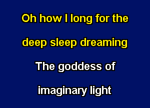 Oh how I long for the
deep sleep dreaming

The goddess of

imaginary light