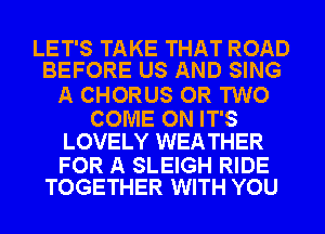 LET'S TAKE THAT ROAD
BEFORE US AND SING

A CHORUS OR TWO

COME ON IT'S
LOVELY WEA THER

FOR A SLEIGH RIDE
TOGETHER WITH YOU