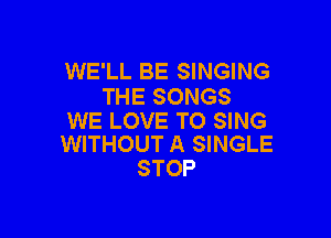 WE'LL BE SINGING
THE SONGS

WE LOVE TO SING
WITHOUT A SINGLE

STOP