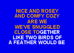 NICE AND ROSEY
AND COMFY COZY

ARE WE

WE'VE SNUGGLED
CLOSE TOGETHER

LIKE TWO BIRDS OF

A FEATHER WOULD BE l