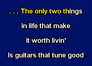 . . . The only two things
in life that make

it worth Iivin'

ls guitars that tune good
