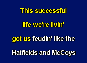 This successful
life we're livin'

got us feudin' like the

Hatfields and McCoys