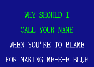 WHY SHOULD I
CALL YOUR NAME
WHEN YOURE T0 BLAME
FOR MAKING ME-E-E BLUE