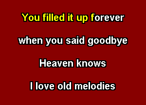 You filled it up forever

when you said goodbye

Heaven knows

I love old melodies