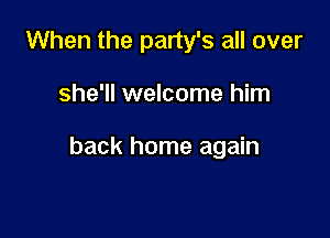 When the party's all over

she'll welcome him

back home again