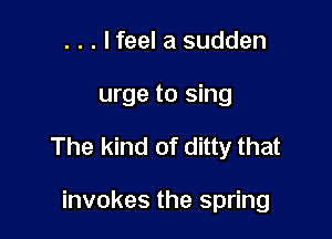 . . . lfeel a sudden
urge to sing

The kind of ditty that

invokes the spring
