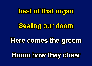 beat of that organ

Sealing our doom

Here comes the groom

Boom how they cheer