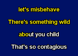 let's misbehave
There's something wild

about you child

That's so contagious