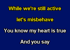 While we're still active
let's misbehave

You know my heart is true

And you say