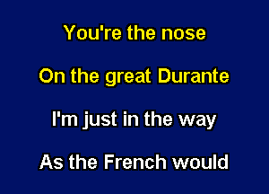 You're the nose

On the great Durante

I'm just in the way

As the French would