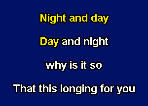 Night and day
Day and night

why is it so

That this longing for you