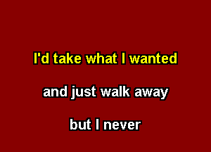 I'd take what I wanted

and just walk away

but I never