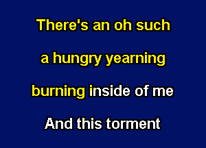 There's an oh such

a hungry yearning

burning inside of me

And this torment