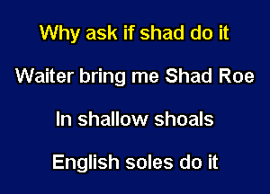 Why ask if shad do it

Waiter bring me Shad Roe

In shallow shoals

English soles do it
