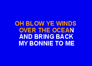 OH BLOW YE WINDS
OVER THE OCEAN

AND BRING BACK
MY BONNIE TO ME