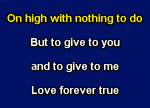 0n high with nothing to do

But to give to you
and to give to me

Love forever true