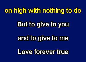 on high with nothing to do

But to give to you
and to give to me

Love forever true