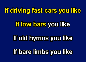 If driving fast cars you like
If low bars you like

If old hymns you like

If bare limbs you like