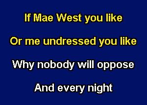 If Mae West you like

Or me undressed you like

Why nobody will oppose

And every night