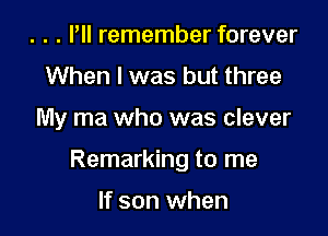 . . . Pll remember forever
When I was but three

My ma who was clever

Remarking to me

If son when