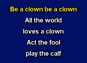 Be a clown be a clown
All the world
loves a clown
Act the fool

play the calf