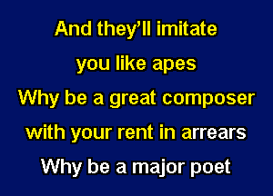 And they, imitate
you like apes
Why be a great composer
with your rent in arrears

Why be a major poet