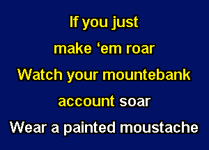 If you just
make em roar
Watch your mountebank

account soar

Wear a painted moustache