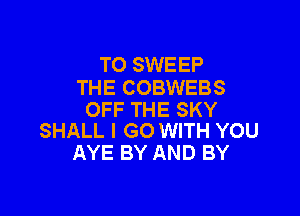 T0 SWEEP
THE COBWEBS

OFF THE SKY
SHALL I GO WITH YOU

AYE BY AND BY