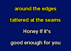 around the edges
tattered at the seams

Honey if it's

good enough for you