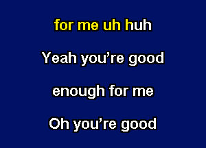 for me uh huh

Yeah you,re good

enough for me

Oh yowre good