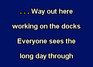 . . . Way out here
working on the docks

Everyone sees the

long day through