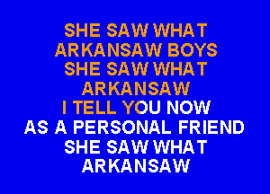 SHE SAW WHAT

ARKANSAW BOYS
SHE SAW WHAT

ARKANSAW
I TELL YOU NOW

AS A PERSONAL FRIEND

SHE SAW WHAT
ARKANSAW