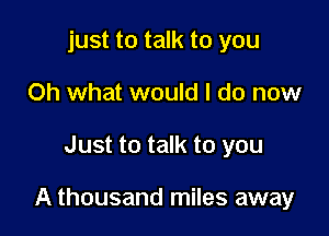 just to talk to you
Oh what would I do now

Just to talk to you

A thousand miles away