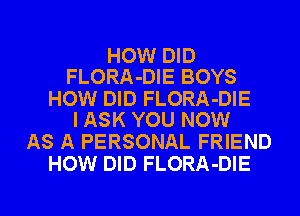 HOW DID
FLORA-DIE BOYS

HOW DID FLORA-DIE
I ASK YOU NOW

AS A PERSONAL FRIEND
HOW DID FLORA-DIE