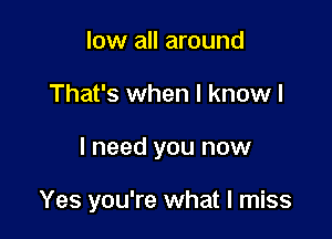 low all around

That's when I know I

I need you now

Yes you're what I miss