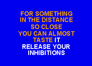 FOR SOMETHING
IN THE DISTANCE

SO CLOSE

YOU CAN ALMOST
TASTE IT

RELEASE YOUR
INHIBITIONS