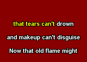 that tears can't drown

and makeup can't disguise

Now that old flame might