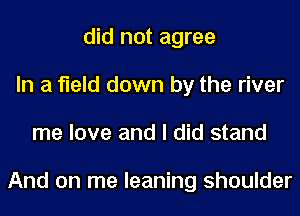 did not agree
In a field down by the river
me love and I did stand

And on me leaning shoulder