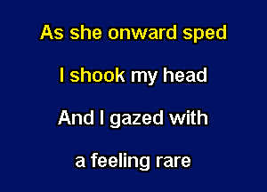 As she onward sped

I shook my head
And I gazed with

a feeling rare