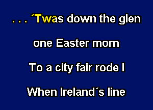 . . . 'Twas down the glen

one Easter morn
To a city fair rode I

When Ireland's line